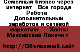 Семейный бизнес через интернет - Все города Работа » Дополнительный заработок и сетевой маркетинг   . Ханты-Мансийский,Покачи г.